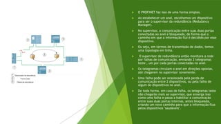  O PROFINET faz isso de uma forma simples.
 Ao estabelecer um anel, escolhemos um dispositivo
para ser o supervisor da redundância (Redudancy
Manager).
 No supervisor, a comunicação entre suas duas portas
conectadas ao anel é bloqueada, de forma que o
caminho em que a informação flui é decidido por esse
dispositivo.
 Ou seja, em termos de transmissão de dados, temos
uma topologia em linha.
 O supervisor de redundância então monitora a rede
por falhas de comunicação, enviando 2 telegramas
teste , um por cada portas conectadas no anel.
 Os telegramas circulam o anel em direções opostas,
até chegarem no supervisor novamente.
 Uma falha pode ser ocasionada pela perda de
comunicação entre 2 dispositivos, ou pela falha de
algum do dispositivos no anel.
 De toda forma, em caso de falha, os telegramas teste
não chegarão mais ao supervisor, que enxerga isso
como uma falha e passa a habilitar a comunicação
entre suas duas portas internas, antes bloqueada,
criando um novo caminho para que a informação flua
pelos dispositivos "saudáveis".
 