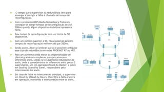  O tempo que o supervisor da redundância leva para
enxergar e corrigir a falha é chamado de tempo de
reconfiguração.
 Com o protocolo MRP (Media Redundancy Protocol),
consegue-se atingir tempos de reconfiguração de até
200ms quando algum dispositivo individual apresenta
falha.
 Esse tempo de reconfiguração tem um limite de 50
dispositivos.
 Com um número superior a 50, não é possível garantir
tempos de reconfiguração menores do que 200ms.
 Sendo assim, deve-se lembrar que só é possível configurar
esse tipo de redundância em redes PROFINET RT ou NRT.
 Para um aumento ainda maior da disponibilidade de
plantas grandes e complexas, com processos em
diferentes anéis, utiliza-se o casamento redundante de
anéis, onde a conexão entre os diferentes anéis possui 2
supervisores, um em operação (Stand-by Master) e outro
em Stad-by (Stand-by Slave), responsáveis pela
interconexão dos anéis.
 Em caso de falha na interconexão principal, o supervisor
em Stand-by (Stand-by Slave), identifica a falha e entra
em operação, mantendo a interconexão entre os anéis.
 