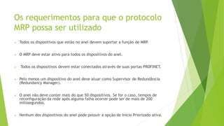 Os requerimentos para que o protocolo
MRP possa ser utilizado
➢ Todos os dispositivos que estão no anel devem suportar a função de MRP
.
➢ O MRP deve estar ativo para todos os dispositivos do anel.
➢ Todos os dispositivos devem estar conectados através de suas portas PROFINET.
➢ Pelo menos um dispositivo do anel deve atuar como Supervisor de Redundância
(Redundancy Manager).
➢ O anel não deve conter mais do que 50 dispositivos. Se for o caso, tempos de
reconfiguração da rede após alguma falha ocorrer pode ser de mais de 200
milissegundos.
➢ Nenhum dos dispositivos do anel pode possuir a opção de Início Priorizado ativa.
 
