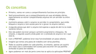 Os conceitos
 Primeiro, vamos ver como o compartilhamento funciona em princípio.
 Você provavelmente usa o compartilhamento em suas atividades diárias,
especialmente se estiver compartilhando arquivos em um servidor ou entre
colegas.
 A primeira pessoa a abrir o arquivo no servidor é o proprietário, que então
bloqueia o arquivo e tem acesso para ler e gravar no arquivo (salvar).
 A segunda pessoa que abrir o arquivo terá apenas a opção de abri-lo no modo
'somente leitura'.
 Eles não podem escrever porque o primeiro proprietário o bloqueou. No
entanto, o segundo usuário ainda pode ver o conteúdo do arquivo e ler o que
está lá.
 Com o PROFINET, podemos levar essa funcionalidade um passo adiante.
 Imagine que temos uma pasta de trabalho com várias planilhas.
 Todos os usuários podem ler cada planilha, no entanto, apenas um usuário
(em nosso caso o controlador) tem acesso para escrever em sua planilha
atribuída na pasta de trabalho.
 Agora podemos ver mais de perto como isso se aplica às aplicações PROFINET.
 
