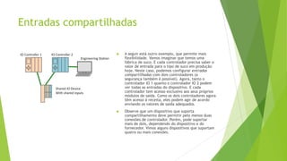 Entradas compartilhadas
 A seguir está outro exemplo, que permite mais
flexibilidade. Vamos imaginar que temos uma
fábrica de suco. E cada controlador precisa saber o
valor de entrada para o tipo de suco em produção
hoje. Neste caso, podemos configurar entradas
compartilhadas com dois controladores (a
segurança também é possível). Agora, tanto o
controlador IO 1 quanto o controlador IO 2 podem
ver todas as entradas do dispositivo. E cada
controlador tem acesso exclusivo aos seus próprios
módulos de saída. Como os dois controladores agora
têm acesso à receita, eles podem agir de acordo
enviando os valores de saída adequados.
 Observe que um dispositivo que suporta
compartilhamento deve permitir pelo menos duas
conexões de controlador. Porém, pode suportar
mais de dois, dependendo do dispositivo e do
fornecedor. Vimos alguns dispositivos que suportam
quatro ou mais conexões.
 