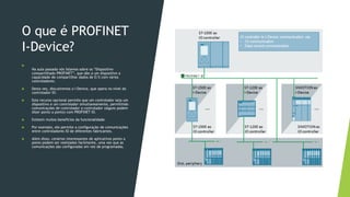 O que é PROFINET
I-Device?

Na aula passada nós falamos sobre os “Dispositivo
compartilhado PROFINET”, que dão a um dispositivo a
capacidade de compartilhar dados de E/S com vários
controladores.
 Desta vez, discutiremos o I-Device, que opera no nível do
controlador IO.
 Este recurso opcional permite que um controlador seja um
dispositivo e um controlador simultaneamente, permitindo
comunicações de controlador a controlador (alguns podem
dizer ponto a ponto) com PROFINET IO.
 Existem muitos benefícios da funcionalidade.
 Por exemplo, ele permite a configuração de comunicações
entre controladores IO de diferentes fabricantes.
 Além disso, cenários interessantes de aplicativos ponto a
ponto podem ser realizados facilmente, uma vez que as
comunicações são configuradas em vez de programadas.
 
