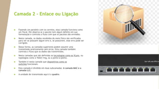 Camada 2 - Enlace ou Ligação
 Fazendo um paralelo com os correios, essa camada funciona como
um fiscal. Ele observa se o pacote tem algum defeito em sua
formatação e controla o fluxo com que os pacotes são enviados.
 Nesta camada, os dados recebidos do meio físico são verificados
para ver se possuem algum erro e, se possuírem, esse erro pode ser
corrigido.
 Dessa forma, as camadas superiores podem assumir uma
transmissão praticamente sem erros. Esta camada também
controla o fluxo que os dados são transmitidos.
 Nesta camadas que são definidas as tecnologias como as VLans, ou
topologias como a Token ring, ou a ponto-a-ponto.
 Também é nesta camada que dispositivos como os
switches funcionam.
 Esta camada é dividida em duas subcamadas: A camada MAC e a
camada LLC.
 A unidade de transmissão aqui é o quadro.
 