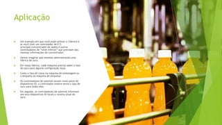 Aplicação
 Um exemplo em que você pode utilizar o I-Device é
se você tiver um controlador de E/S
principal/concentrador de dados e outros
controladores de “nível inferior” que precisam das
mesmas informações do concentrador.
 Vamos imaginar que estamos administrando uma
fábrica de suco.
 Em nossa fábrica, cada máquina precisa saber o tipo
de suco para alguma configuração local.
 Como o tipo de caixa na máquina de embalagem ou
a etiqueta na máquina de etiquetar.
 Os controladores de subnível atuam como pares de
dispositivos IO, o controlador mestre envia o tipo de
suco para todos eles.
 Em seguida, os controladores de subnível informam
aos seus dispositivos IO locais a receita atual do
suco.
 