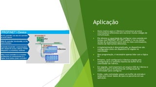 Aplicação
 Outro motivo para o I-Device é comunicar-se entre
controladores diferentes sem escrever muitos códigos de
comunicação.
 Ele oferece a capacidade de configurar uma conexão em
tempo real PROFINET (RT/IRT) rápida (1 ms ou menos
tempo de atualização) entre dois ou mais controladores,
mesmo de fabricantes diferentes.
 A implementação é descomplicada, os dispositivos são
configurados como um dispositivo IO regular no
controlador.
 Para programação, é necessário apenas lidar com a lógica
IO.
 Primeiro, você configurará o I-Device criando uma
configuração e o tamanho máximo do buffer IO no
controlador do I-device.
 Em seguida, você exportará um arquivo GSD do I-Device e
importará para a ferramenta de configuração do
controlador para configurar.
 Então, cada controlador possui um buffer de entrada e
saída para mover dados de/para os parceiros em sua
aplicação.
 