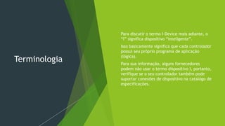 Terminologia
 Para discutir o termo I-Device mais adiante, o
“I” significa dispositivo “inteligente”.
 Isso basicamente significa que cada controlador
possui seu próprio programa de aplicação
(lógica).
 Para sua informação, alguns fornecedores
podem não usar o termo dispositivo I, portanto,
verifique se o seu controlador também pode
suportar conexões de dispositivo na catalógo de
especificações.
 