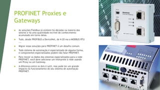 PROFINET Proxies e
Gateways
 As soluções Fieldbus já existem há décadas na maioria dos
setores e há uma quantidade incrível de conhecimento
acumulado em torno delas.
 Tudo, desde PROFIBUS a DeviceNet, de 4-20 ma a MODBUS RTU
...
 Migrar essas soluções para PROFINET é um desafio comum.
 Todo sistema de automação é especializado de alguma forma,
e componentes especializados podem não falar PROFINET.
 Para mover os dados dos sistemas especializados para a rede
PROFINET, você deve adicionar um intérprete à rede usando
um Proxy ou um Gateway.
 A diferença entre os dois é sutil, mas pode ter um grande
impacto no funcionamento do seu sistema de automação
PROFINET.
 