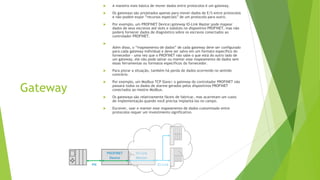 Gateway
 A maneira mais básica de mover dados entre protocolos é um gateway.
 Os gateways são projetados apenas para mover dados de E/S entre protocolos
e não podem expor “recursos especiais” de um protocolo para outro.
 Por exemplo, um PROFINET Device|gateway IO-Link Master pode mapear
dados de seus escravos até slots e subslots no dispositivo PROFINET, mas não
poderá fornecer dados de diagnóstico sobre os escravos conectados ao
controlador PROFINET.

Além disso, o “mapeamento de dados” de cada gateway deve ser configurado
para cada gateway individual e deve ser salvo em um formato específico do
fornecedor - uma vez que o PROFINET não sabe o que está do outro lado de
um gateway, ele não pode salvar ou manter esse mapeamento de dados sem
essas ferramentas ou formatos específicos do fornecedor.
 Para piorar a situação, também há perda de dados ocorrendo no sentido
contrário.
 Por exemplo, um Modbus TCP Slave| o gateway do controlador PROFINET não
passará todos os dados de alarme gerados pelos dispositivos PROFINET
conectados ao mestre Modbus.
 Os gateways são relativamente fáceis de fabricar, mas acarretam um custo
de implementação quando você precisa implantá-los no campo.
 Escrever, usar e manter esse mapeamento de dados customizado entre
protocolos requer um investimento significativo.
 