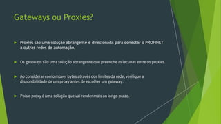 Gateways ou Proxies?
 Proxies são uma solução abrangente e direcionada para conectar o PROFINET
a outras redes de automação.
 Os gateways são uma solução abrangente que preenche as lacunas entre os proxies.
 Ao considerar como mover bytes através dos limites da rede, verifique a
disponibilidade de um proxy antes de escolher um gateway.
 Pois o proxy é uma solução que vai render mais ao longo prazo.
 