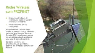 Redes Wireless
com PROFINET
 Existem quatro tipos de
wireless, ou casos de uso em
automação industrial:
1. Backhaul (como o ISA o
caracteriza)
Normalmente é rádio de longa
distância, ponto a ponto, trazendo
dados de uma Unidade Terminal
Remota (RTU), usado por exemplo
em um poço enviando sinal para
uma sala de controle central.
Os rádios tendem a ser
proprietários, já que não há
padrões e o protocolo costuma ser
Modbus.
 