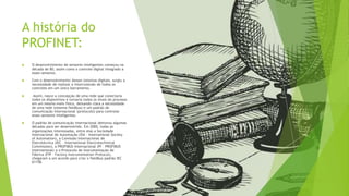 A história do
PROFINET:
 O desenvolvimento de sensores inteligentes começou na
década de 80, assim como o controle digital integrado a
esses sensores.
 Com o desenvolvimento desses sistemas digitais, surgiu a
necessidade de realizar a interconexão de todos os
controles em um único barramento.
 Assim, nasce a concepção de uma rede que conectaria
todos os dispositivos e tornaria todos os sinais do processo
em um mesmo meio físico, deixando clara a necessidade
de uma rede (sistema fieldbus) e um padrão de
comunicação internacional (protocolo) para controlar
esses sensores inteligentes.
 O padrão de comunicação internacional demorou algumas
décadas para ser desenvolvido. Em 2000, todas as
organizações interessadas, entre elas a Sociedade
Internacional de Automação (ISA – International Society
of Automation), a Comissão Internacional de
Eletrotécnica (IEC – International Electrotechinical
Commission), a PROFIBUS Internacional (PI – PROFIBUS
International) e o Protocolo de Instrumentação de
Fábrica (FIP – Factory Instrumentation Protocol),
chegaram a um acordo para criar o fieldbus padrão IEC
61158.
 