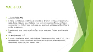 MAC e LLC
 A subcamada MAC
 É nesta camada que possibilita a conexão de diversos computadores em uma
rede. Cada máquina conectada na rede tem um endereço físico, conhecido
como endereço MAC. É esse endereço que a camada utiliza para identificar e
enviar os pacotes.
 Essa camada atua como uma interface entre a camada física e a subcamada
LLC.
 Já a subcamada LLC
 É nesta camada que temos o controle de fluxo dos dados na rede. É por conta
dessa camada que conseguimos ter vários protocolos da próxima camada
convivendo dentro de uma mesma rede.
 