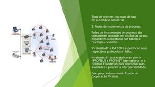 Tipos de wireless, ou casos de uso
em automação industrial:
2. Redes de instrumentos de processo:
Redes de instrumentos de processo são
comumente baseadas em distâncias curtas,
dispositivos alimentados por bateria e
topologias de malha.
WirelessHART e ISA 100.a especificam seus
respectivos protocolos e rádios.
WirelessHART está trabalhando com PI
( PROFIBUS e PROFINET International) e a
Fieldbus Foundation para coordenar suas
atividades e garantir a interoperabilidade.
Este grupo é denominado Equipe de
Cooperação Wireless.
 