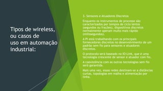 Tipos de wireless,
ou casos de
uso em automação
industrial:
3. Sensores e Atuadores Discretos
Enquanto os instrumentos de processo são
caracterizados por tempos de ciclo lentos
(segundos ou frações), dispositivos discretos
normalmente operam muito mais rápido
(milissegundos).
A PI está trabalhando com os principais
fornecedores discretos no desenvolvimento de um
padrão sem fio para sensores e atuadores
discretos.
O protocolo será baseado no IO-Link, que é uma
tecnologia crescente de sensor e atuador com fio.
A coexistência com as outras tecnologias sem fio
será garantida.
Mais uma vez, essas redes destinam-se a distâncias
curtas, topologias em malha e alimentação por
linha.
 