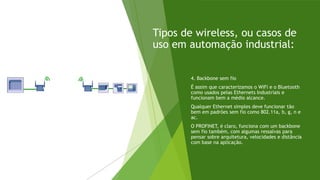 Tipos de wireless, ou casos de
uso em automação industrial:
4. Backbone sem fio
É assim que caracterizamos o WiFi e o Bluetooth
como usados pelas Ethernets Industriais e
funcionam bem a médio alcance.
Qualquer Ethernet simples deve funcionar tão
bem em padrões sem fio como 802.11a, b, g, n e
ac.
O PROFINET, é claro, funciona com um backbone
sem fio também, com algumas ressalvas para
pensar sobre arquitetura, velocidades e distância
com base na aplicação.
 