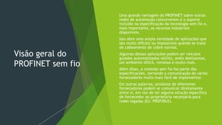 Visão geral do
PROFINET sem fio
 Uma grande vantagem do PROFINET sobre outras
redes de automação concorrentes é o suporte
incluído na especificação da tecnologia sem fio e,
mais importante, os recursos industriais
disponíveis.
 Isso abre uma ampla variedade de aplicações que
são muito difíceis ou impossíveis quando se trata
de cabeamento de cobre normal.
 Algumas dessas aplicações podem ser veículos
guiados automatizados (AGVs), anéis deslizantes,
um ambiente difícil, remessa e muito mais.
 Além disso, a conexão sem fio faz parte das
especificações, tornando a comunicação de vários
fornecedores muito mais fácil de implementar.
 Em outras palavras, produtos de diferentes
fornecedores podem se comunicar diretamente
entre si, em vez de ter alguma solução específica
de fornecedor ou proprietária necessária para
redes legadas (Ex: PROFIBUS).
 