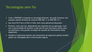 Tecnologias sem fio
 Como o PROFINET é baseado na tecnologia Ethernet, ele pode funcionar com
qualquer padrão Wireless do conjunto IEEE 802.11 ou IEEE 802.15.1.
 Isso inclui Wi-Fi de 2,4 GHz e 5 GHz, bem como aplicativos Bluetooth.
 Portanto, mais uma vez, dependendo dos requisitos de sua aplicação, você
tem a oportunidade de escolher a rede sem fio que funcionará melhor para
sua aplicação e uma grande variedade de soluções de fornecedores estão
disponíveis.
 Também é importante apontar que mecanismos de segurança padrão também
podem ser empregados para comunicações seguras.
 