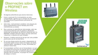 Observações sobre
o PROFINET em
Wireless
 Há algumas advertências que preciso mencionar.
 Como o canal sem fio é normalmente um meio
compartilhado, significa que os tempos de atualização
dos dispositivos IO possivelmente precisarão ser
ajustados.
 Além disso, você precisará considerar uma pesquisa de
local e possivelmente outros métodos para evitar
interferências ou atrasos.
 Para contornar as advertências mencionadas, além dos
mecanismos Ethernet sem fio padrão ou Bluetooth,
muitos dos fornecedores de ethernet industriais sem fio
PROFINET também oferecem alguns recursos adicionais
'industriais' e robustos em suas unidades.
 Portanto, é melhor procurá-los do que usar uma unidade
pronta para uso em um escritório.
 Os recursos desses pontos de acesso e dependendo do
fornecedor podem incluir reserva de largura de banda,
roaming rápido, redundância, R-coax, diversidade de
antena e muito mais.
 É recomendável verificar com os fornecedores e no guia
do produto PI ao procurar sua solução sem fio e planejar
sua aplicação para obter os melhores dispositivos e
soluções sem fio possíveis. Irá poupar-lhe muitas dores
de cabeça no futuro.
 