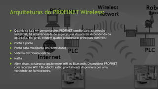 Arquiteturas do PROFINET Wireless:
 Quando se fala em comunicações PROFINET sem fio para automação
industrial, há uma variedade de arquiteturas disponíveis dependendo da
aplicação. No geral, existem quatro arquiteturas principais possíveis:
 Ponto a ponto
 Ponto para multiponto (infraestrutura)
 Sistema distribuído sem fio
 Malha
 Além disso, existe uma opção entre Wifi ou Bluetooth. Dispositivos PROFINET
com recursos Wifi / Bluetooth estão prontamente disponíveis por uma
variedade de fornecedores.
 