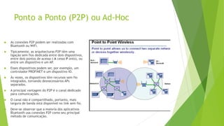 Ponto a Ponto (P2P) ou Ad-Hoc
 As conexões P2P podem ser realizadas com
Bluetooth ou WiFi.
 Tipicamente, as arquitecturas P2P têm uma
ligação sem fios dedicada entre dois dispositivos,
entre dois pontos de acesso ( A cesso P onto), ou
entre um dispositivo e um AP
.
 Esses dispositivos podem ser, por exemplo, um
controlador PROFINET e um dispositivo IO.
 Às vezes, os dispositivos têm recursos sem fio
integrados, tornando desnecessários APs
separados.
 A principal vantagem do P2P é o canal dedicado
para comunicações.
 O canal não é compartilhado, portanto, mais
largura de banda está disponível no link sem fio.
 Deve-se observar que a maioria dos aplicativos
Bluetooth usa conexões P2P como seu principal
método de comunicação.
 