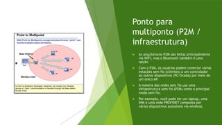Ponto para
multiponto (P2M /
infraestrutura)
 As arquiteturas P2M são feitas principalmente
via WiFi, mas o Bluetooth também é uma
opção.
 Com o P2M, os usuários podem conectar várias
estações sem fio (clientes) a um controlador
ou outros dispositivos (PC/Scada) por meio de
um único AP.
 A maioria das redes sem fio usa uma
infraestrutura sem fio (P2M) como o principal
modo sem fio.
 Por exemplo, você pode ter um laptop, uma
IHM e uma rede PROFINET composta por
vários dispositivos acessíveis via wireless.
 