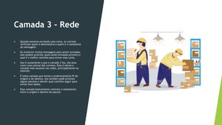 Camada 3 - Rede
 Quando estamos enviando uma carta, os correios
verificam quem é destinatário e quem é o remetente
da mensagem.
 Se existirem muitas mensagens para serem enviadas,
eles podem priorizar quais serão enviadas primeiro e
qual é o melhor caminho para enviar essa carta.
 Isso é justamente o que a camada 3 faz, ela atua
como uma central dos correios. Esta é talvez a
camada mais atuante nas redes, principalmente na
internet.
 É nesta camada que temos o endereçamento IP de
origem e de destino, ela também pode priorizar
alguns pacotes e decidir qual caminho seguir para
enviar seus dados.
 Essa camada basicamente controla o roteamento
entre a origem e destino do pacote.
 