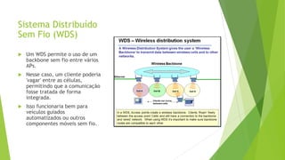 Sistema Distribuído
Sem Fio (WDS)
 Um WDS permite o uso de um
backbone sem fio entre vários
APs.
 Nesse caso, um cliente poderia
'vagar' entre as células,
permitindo que a comunicação
fosse tratada de forma
integrada.
 Isso funcionaria bem para
veículos guiados
automatizados ou outros
componentes móveis sem fio.
 