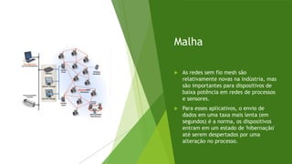 Malha
 As redes sem fio mesh são
relativamente novas na indústria, mas
são importantes para dispositivos de
baixa potência em redes de processos
e sensores.
 Para esses aplicativos, o envio de
dados em uma taxa mais lenta (em
segundos) é a norma, os dispositivos
entram em um estado de 'hibernação'
até serem despertados por uma
alteração no processo.
 