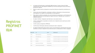 Registros
PROFINET
I&M
 As funções de identificação e manutenção (I&M) permitem o acesso a blocos de dados
mantidos dentro de cada dispositivo PROFINET por meio de solicitações acíclicas de leitura /
gravação de registros.
 Manter os dados internos ao dispositivo nos permite diferenciar dispositivos semelhantes na
rede.
 Coisas como nome do dispositivo, localização na fábrica, informações de manutenção para
este dispositivo, etc podem ser armazenados em cada dispositivo.
 Esses registros podem ser gravados com uma ferramenta de programação, uma ferramenta de
engenharia ou por meio de solicitações de registro de leitura / gravação sob o controle do
programa aplicativo.
❑ Os dados I & M0 são "integrados" pelo fabricante e são somente leitura
❑ I & M1 a I & M3 podem ser gravados na memória de um dispositivo pelo usuário para auxiliar
na documentação
❑ I & M4 é usado por dispositivos PROFIsafe
❑ I & M5 fornece informações adicionais do fabricante sobre o dispositivo
❑ Os registros I&M graváveis pelo usuário (I & M1-3) são persistentes e permanecerão até serem
alterados ou até que o dispositivo seja redefinido para as configurações de fábrica (apagado).
 