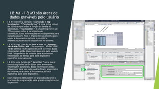 I & M1 - I & M3 são áreas de
dados graváveis pelo usuário
 I & M1 contém 2 campos: Tag-função e Tag-
localização . “ Função de tag ” é uma string visível
de 32 bytes que indica a função ou tarefa do
submódulo. “ Tag location ” é uma string visível de
22 bytes que indica a localização do
submódulo. Essas informações estão disponíveis para
uso pelo usuário final / engenheiro do sistema para
salvar a documentação local e permitir a
diferenciação de outros dispositivos no sistema.
 I & M2 é uma função de data e hora no formato
AAAA-MM-DD HH: MM . Por exemplo, 10/08/2018
10:50 denota 10 de agosto de 2018 às 10:50. Essas
informações estão disponíveis para uso pelo usuário
final / engenheiro de sistema para economizar
informações de tempo para este dispositivo
específico internamente.
 I & M3 é uma função de “ descritor ” geral que é
uma string visível de 54 bytes para armazenar
informações adicionais. Essas informações estão
disponíveis para uso pelo usuário final / engenheiro
do sistema para salvar a documentação local
específica para este dispositivo.
 Esses registros I&M podem ser gravados durante o
processo de programação para gravar os registros no
dispositivo.
 