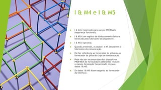 I & M4 e I & M5
 I & M4 é reservado para uso por PROFIsafe
(segurança funcional).
 I & M5 é um registro de dados somente leitura
fornecido pelo fabricante do dispositivo
 I & M5 é opcional.
 Quando presentes, os dados I e M5 descrevem o
fabricante da comunicação.
 Ele faz referência ao fornecedor da pilha ou ao
fornecedor da pilha de chips de comunicação.
 Pode não ser incomum que dois dispositivos
PROFINET de fornecedores diferentes relatem
o mesmo fornecedor terceirizado em seus
dados I & M5.
 Os dados I & M5 dizem respeito ao fornecedor
da interface.
 