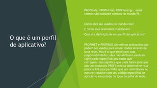 O que é um perfil
de aplicativo?
 PROFIsafe, PROFIdrive, PROFIenergy… esses
termos são bastante comuns no mundo PI.
 Como eles são usados no mundo real?
 E como eles realmente funcionam?
 Qual é a definição de um perfil de aplicativo?
 PROFINET e PROFIBUS são ótimos protocolos que
podem ser usados para enviar dados através de
uma rede. Mas é aí que terminam suas
responsabilidades: eles não atribuem nenhum
significado específico aos dados que
carregam. Isso significa que cada fabricante que
usa um protocolo PROFI precisa desenvolver sua
própria API para permitir que um controlador ou
mestre trabalhe com seu código específico de
aplicativo executado no topo da pilha de rede.
 