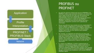 PROFIBUS ou
PROFINET
 Um perfil de aplicativo aborda essa lacuna do PROFIBUS e do
PROFINET: embora esses protocolos forneçam uma maneira de
mover dados através de uma rede, eles não fornecem aos
dados qualquer estrutura ou significado. Os perfis são
implementados como uma camada adicional que fica entre o
aplicativo do dispositivo e a pilha de rede PROFINET /
PROFIBUS, fornecendo uma estrutura padrão para que o
aplicativo do dispositivo converse com o aplicativo do
controlador.
 Mas por que adicionar essa camada extra de complexidade? O
motivo é agilizar a engenharia e a manutenção. Colocando
apenas um pouco de abstração entre o código do aplicativo do
dispositivo e a rede, os controladores ou mestres podem
acessar o perfil com um driver genérico para qualquer
dispositivo ou escravo.
 Por exemplo, um engenheiro de aplicação que possui três
drives de diferentes fabricantes que implementam PROFIdrive
pode usar o mesmo pedaço de código de aplicativo para
acessar todos os drives. Isso economiza não apenas tempo e
dinheiro, mas também a frustração e as dores de cabeça que
vêm de aprender, implementar e depurar as APIs dos três
fabricantes.
 É o mesmo com PROFIsafe. O perfil é implementado em
dispositivos independentemente do código de aplicativo do
dispositivo. Um controlador PROFIsafe ou mestre que se
conecta ao dispositivo PROFIsafe pode configurar uma conexão
SIL 3 sem muito trabalho por parte do engenheiro de aplicação
do que o necessário para estabelecer uma conexão PROFINET /
PROFIBUS regular.
 