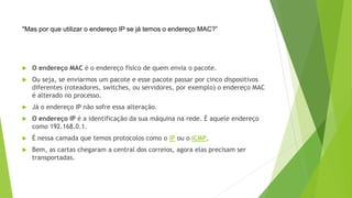  O endereço MAC é o endereço físico de quem envia o pacote.
 Ou seja, se enviarmos um pacote e esse pacote passar por cinco dispositivos
diferentes (roteadores, switches, ou servidores, por exemplo) o endereço MAC
é alterado no processo.
 Já o endereço IP não sofre essa alteração.
 O endereço IP é a identificação da sua máquina na rede. É aquele endereço
como 192.168.0.1.
 É nessa camada que temos protocolos como o IP ou o ICMP.
 Bem, as cartas chegaram a central dos correios, agora elas precisam ser
transportadas.
"Mas por que utilizar o endereço IP se já temos o endereço MAC?”
 