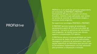 PROFIdrive
 PROFIdrive é um perfil de aplicação independente
de fornecedor da PROFIBUS e PROFINET
International (PI) que se concentra em drives,
Encoders, motores e suas aplicações, que variam
de tarefas de controle de movimento simples a
controles muito exigentes.
 Ele suporta as tecnologias PROFIBUS e PROFINET.
 O PROFINET permite tempos de atualização
escalonáveis a partir de 31,25 μs e um jitter de
menos de 1 μs para os aplicativos de movimento
mais exigentes, ao mesmo tempo que oferece
suporte a comunicações TCP abertas.
 O PROFIdrive oferece interoperabilidade por meio
de conjuntos de dados IO de drive padronizados,
mensagens e conjuntos de parâmetros, bem como
opções específicas do fabricante para permitir que
os fornecedores implementem recursos adicionais
para promover a competição e inovação.
 