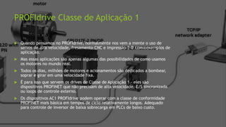 PROFIdrive Classe de Aplicação 1
 Quando pensamos no PROFIdrive, normalmente nos vem a mente o uso de
servos de alta velocidade, fresamento CNC e impressão 3-D como exemplos de
aplicação.
 Mas essas aplicações são apenas algumas das possibilidades de como usamos
os motores no mundo real.
 Todos os dias, milhões de motores e acionamentos são dedicados a bombear,
soprar e girar em uma velocidade fixa.
 É para isso que servem os drives de Classe de Aplicação 1 - eles são
dispositivos PROFINET que não precisam de alta velocidade, E/S sincronizada
ou loops de controle externo.
 Os dispositivos AC1 PROFIdrive podem operar com a classe de conformidade
PROFINET mais básica em tempos de ciclo relativamente longos. Adequado
para controle de inversor de baixa sobrecarga em PLCs de baixo custo.
 
