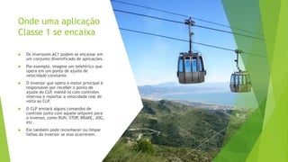 Onde uma aplicação
Classe 1 se encaixa
 Os inversores AC1 podem se encaixar em
um conjunto diversificado de aplicações.
 Por exemplo, imagine um teleférico que
opera em um ponto de ajuste de
velocidade constante.
 O inversor que opera o motor principal é
responsável por receber o ponto de
ajuste do CLP
, mantê-lo com controles
internos e reportar a velocidade real de
volta ao CLP
.
 O CLP enviará alguns comandos de
controle junto com aquele setpoint para
o inversor, como RUN, STOP
, BRAKE, JOG,
etc.
 Ele também pode reconhecer ou limpar
falhas do inversor se elas ocorrerem.
 