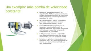 Um exemplo: uma bomba de velocidade
constante  Quando um fabricante implementa um
dispositivo AC1 PROFIdrive, eles podem incluir a
placa de identificação ou dados de inspeção do
motor conectado ou o inversor pode importar
esses dados do motor.
 De qualquer forma, o inversor conhecerá os
parâmetros críticos do motor, como sua
velocidade nominal máxima e torque.
 Como o PROFIdrive foi projetado para ser
flexível em muitos tipos diferentes de
inversores e motores, ele usa essas informações
no inversor para economizar um pouco de
processamento no Controlador.
 O PLC geralmente transmite o setpoint de
velocidade no PROFIdrive como uma variável
“normalizada”, com uma faixa de 0% a 100%.
 Portanto, um aplicativo em execução em um
controlador nunca será capaz de comandar um
inversor para girar um motor acima de sua
velocidade nominal.
 