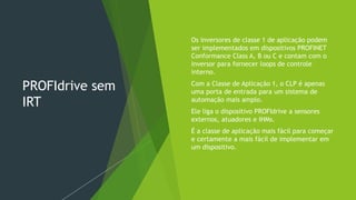 PROFIdrive sem
IRT
 Os inversores de classe 1 de aplicação podem
ser implementados em dispositivos PROFINET
Conformance Class A, B ou C e contam com o
inversor para fornecer loops de controle
interno.
 Com a Classe de Aplicação 1, o CLP é apenas
uma porta de entrada para um sistema de
automação mais amplo.
 Ele liga o dispositivo PROFIdrive a sensores
externos, atuadores e IHMs.
 É a classe de aplicação mais fácil para começar
e certamente a mais fácil de implementar em
um dispositivo.
 