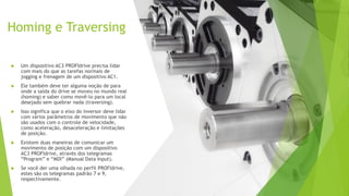 Homing e Traversing
 Um dispositivo AC3 PROFIdrive precisa lidar
com mais do que as tarefas normais de
jogging e frenagem de um dispositivo AC1.
 Ele também deve ter alguma noção de para
onde a saída do drive se moveu no mundo real
(homing) e saber como movê-lo para um local
desejado sem quebrar nada (traversing).
 Isso significa que o eixo do inversor deve lidar
com vários parâmetros de movimento que não
são usados com o controle de velocidade,
como aceleração, desaceleração e limitações
de posição.
 Existem duas maneiras de comunicar um
movimento de posição com um dispositivo
AC3 PROFIdrive, através dos telegramas
“Program” e “MDI” (Manual Data Input).
 Se você der uma olhada no perfil PROFIdrive,
estes são os telegramas padrão 7 e 9,
respectivamente.
 