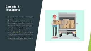 Camada 4 -
Transporte
 Se na camada um temos as estradas e os caminhos que os
dados percorrem, na camada quatro temos os caminhões e
os carteiros.
 É esta camada que garante o envio e o recebimento dos
pacotes vindos da camada 3. Ela gerencia o transporte dos
pacotes para garantir o sucesso no envio e no recebimento
de dados.
 Esta camada lida muito com a qualidade do serviço para
que os dados sejam entregues com consistência, isto é, sem
erros ou duplicações. Porém nem todos os protocolos desta
camada garantem a entrega da mensagem.
 Protocolos muito comuns dessa camada são os
protocolos TCP em UDP. O primeiro garante a entrega da
mensagem, diferente do segundo. Por não garantir a
entrega da mensagem, o protocolo UDP é um pouco mais
rápido que o TCP.
 Bem, mas para ocorrer o transporte de um pacote entre os
computadores, é necessário que as máquinas consigam se
comunicar. Isso é função da próxima camada.
 