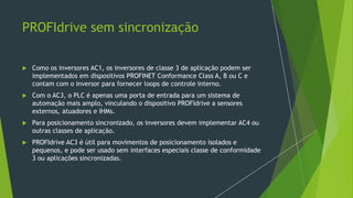 PROFIdrive sem sincronização
 Como os inversores AC1, os inversores de classe 3 de aplicação podem ser
implementados em dispositivos PROFINET Conformance Class A, B ou C e
contam com o inversor para fornecer loops de controle interno.
 Com o AC3, o PLC é apenas uma porta de entrada para um sistema de
automação mais amplo, vinculando o dispositivo PROFIdrive a sensores
externos, atuadores e IHMs.
 Para posicionamento sincronizado, os inversores devem implementar AC4 ou
outras classes de aplicação.
 PROFIdrive AC3 é útil para movimentos de posicionamento isolados e
pequenos, e pode ser usado sem interfaces especiais classe de conformidade
3 ou aplicações sincronizadas.
 