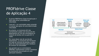 PROFIdrive Classe
de Aplicação 4
 Os drives PROFIdrive Classe de Aplicação 4
(AC4) são drives controlados por
velocidade.
 Como AC1, um controlador pode comandar
o inversor para girar em uma determinada
velocidade.
 No entanto, os inversores AC4 são
normalmente usados com servos de alto
desempenho em vez dos ventiladores ou
motores de bomba com os quais AC1 é
usado.
 Por causa desse caso de uso de alto
desempenho, os inversores AC4 fornecem
um loop de controle de posição e cedem
parte da responsabilidade pelo feedback
do inversor ao controlador.
 Isso permite que os controladores
PROFINET implementem tarefas complexas
de movimento sincronizado em uma
aplicação multieixo.
 
