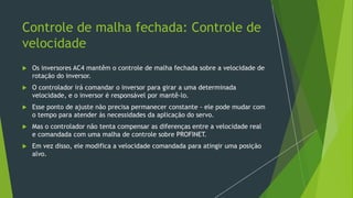 Controle de malha fechada: Controle de
velocidade
 Os inversores AC4 mantêm o controle de malha fechada sobre a velocidade de
rotação do inversor.
 O controlador irá comandar o inversor para girar a uma determinada
velocidade, e o inversor é responsável por mantê-lo.
 Esse ponto de ajuste não precisa permanecer constante - ele pode mudar com
o tempo para atender às necessidades da aplicação do servo.
 Mas o controlador não tenta compensar as diferenças entre a velocidade real
e comandada com uma malha de controle sobre PROFINET.
 Em vez disso, ele modifica a velocidade comandada para atingir uma posição
alvo.
 