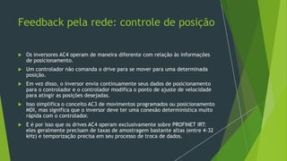 Feedback pela rede: controle de posição
 Os inversores AC4 operam de maneira diferente com relação às informações
de posicionamento.
 Um controlador não comanda o drive para se mover para uma determinada
posição.
 Em vez disso, o inversor envia continuamente seus dados de posicionamento
para o controlador e o controlador modifica o ponto de ajuste de velocidade
para atingir as posições desejadas.
 Isso simplifica o conceito AC3 de movimentos programados ou posicionamento
MDI, mas significa que o inversor deve ter uma conexão determinística muito
rápida com o controlador.
 E é por isso que os drives AC4 operam exclusivamente sobre PROFINET IRT:
eles geralmente precisam de taxas de amostragem bastante altas (entre 4-32
kHz) e temporização precisa em seu processo de troca de dados.
 