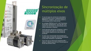 Sincronização de
múltiplos eixos
 O uso de loops de controle de velocidade e
posicionamento torna a implementação de
PROFIdrive complexa, mas torna possível a
sincronização entre vários drives.
 As unidades PROFIdrive AC1 e AC3 funcionam
muito bem isoladamente, mas não têm uma
maneira de sincronizar os movimentos entre
vários inversores e motores.
 O AC4 permite aplicativos complexos, como a
sincronização de todos os movimentos de
vários braços robóticos em uma célula de
produção.
 E conta com comunicação sincronizada para
manter todos os loops de controle funcionando
a uma taxa constante e coordenada.
 É por isso que os drives AC4 requerem IRT e
porque o suporte para AC4 só é encontrado em
drives de primeira linha.
 