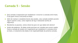 Camada 5 - Sessão
 Está camada é responsável por estabelecer e encerrar a conexão entre hosts.
É ela quem inicia e sincroniza os hosts.
 Além de realizar o estabelecimento das sessões, esta camada também provém
algum suporte a elas, como registros de log e realizando tarefas de
segurança.
 Recebemos os pacotes, vamos checá-los para ver que dados tem dentro?
 Ainda não podemos. Os dados ainda precisam ser tratados para serem usados.
Como a camada de sessão só é responsável por estabelecer a conexão entre
os hosts, o tratamento dos dados é de responsabilidade da próxima camada.
 
