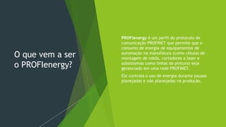 O que vem a ser
o PROFIenergy?
 PROFIenergy é um perfil do protocolo de
comunicação PROFINET que permite que o
consumo de energia de equipamentos de
automação na manufatura (como células de
montagem de robôs, cortadores a laser e
subsistemas como linhas de pintura) seja
gerenciado em uma rede PROFINET.
 Ele controla o uso de energia durante pausas
planejadas e não planejadas na produção.
 