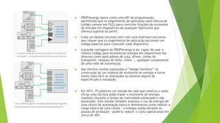  PROFIenergy opera como uma API de programação,
permitindo que os engenheiros de aplicação usem blocos de
código comuns em PLCs para controlar funções de economia
de energia em dispositivos de qualquer fabricante que
ofereça suporte ao perfil.
 Cada um desses recursos vem com uma interface exclusiva
que requer que os engenheiros de aplicação escrevam um
código especial para controlar cada dispositivo.
 A grande vantagem do PROFIenergy é ser capaz de usar o
mesmo código para economizar energia em dispositivos tão
diversos como aplicadores de cola, drives, linhas de
transporte, tanques de tinta, robôs ... qualquer componente
de uma rede de automação.
 Isso elimina muitas suposições e “design iterativo” na
construção de um sistema de economia de energia e torna
muito mais fácil as alterações no sistema depois de
especificado e instalado.
 Em 2011, PI publicou um estudo de caso que mostrou o quão
eficaz essa técnica pode trazer a economia de energia
imediata durante o tempo de inatividade planejado e não
planejado. Este estudo também analisou o uso de energia de
uma célula de automação típica e demonstrou como reduzir a
carga básica de uma célula - a energia usada durante as
pausas de produção - poderia reduzir o custo operacional em
cerca de 30%.
 