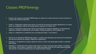 Classes PROFIenergy
 Existem três classes de entidades PROFIenergy. As classes um e dois fornecem recursos exclusivos, e
a classe três combina todos eles:
❑ Classe 1: O dispositivo suporta pelo menos um modo de economia de energia (desacelerar um motor,
parar um compressor, resfriar um tanque quente, aquecer um chiller, etc)
❑ Classe 2: O dispositivo suporta pelo menos uma medição de energia trafegada ou consumida pelo
dispositivo (energia consumida por uma unidade, energia passada por uma unidade, etc)
❑ Classe 3: o dispositivo é compatível com as funções da Classe 1 e da Classe 2.
 Dentro de um dispositivo PROFIenergy Classe 1, existem duas subclasses que descrevem exatamente
que tipo de economia de energia o dispositivo implementa:
 Subclasse 1: O dispositivo é sempre capaz de aceitar e iniciar uma pausa após receber o comando
Start/Pause
 Subclasse 2: O dispositivo nem sempre pode aceitar e iniciar uma pausa após receber o comando
Start/Pause. Isso se aplica a máquinas como robôs que podem estar em um modo operacional que
não permite a transição imediata para um estado de baixa energia.
 